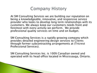 At SM Consulting Services we are building our reputation on
being a knowledgeable, innovative, and responsive service
provider who looks to develop long term relationships with its
customers. We always keep our customers needs front and
foremost with every activity we perform. We provide
professional quality services on time and on budget.

SM Consulting Services is a rapidly growing company which
provides detailed engineering design services to Clients
through former subcontracting arrangements at (Tricrest
Professional Services).

SM Consulting Services Inc. is 100% Canadian owned and
operated with its head office located in Mississauga, Ontario.
 