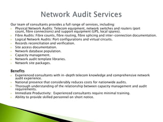 Our team of consultants provides a full range of services, including:
 Physical Network Audits: Telecom equipment, network switches and routers (port
  count, fibre connections) and support equipment (UPS, local spares).
 Fibre Audits: Fibre counts, fibre routing, fibre splicing and inter-connection documentation.
 Logical Network Audits: Port configurations and virtual circuits.
 Records reconciliation and verification.
 Site access documentation.
 Network database population.
 Capacity management.
 Network audit template libraries.
 Network site packages.

Benefits
   Experienced consultants with in-depth telecom knowledge and comprehensive network
    audit experience.
   National presence that considerably reduces costs for nationwide audits.
   Thorough understanding of the relationship between capacity management and audit
    requirements.
   Immediate Productivity: Experienced consultants require minimal training.
   Ability to provide skilled personnel on short notice.
 