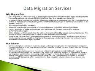 Why Migrate Data
   Data migration is a necessary step as more organizations move away from their legacy database to the
    commonly available and popular RDBMS (Relational Data Base Management Systems).
   In many of the re-engineering projects, it becomes necessary to move away from the existing database
    system to more advanced database systems, which take full advantage of technological advances in the
    software industry.
   Re-engineering of older processes.
   Replacing older legacy systems due to changing business, technology and methodologies.
   Taking advantage of newer technologies, both hardware and software, which offer superior
    performance advantages.
   Older database technologies lacked the relational integrity offered by today's relational databases. This
    results in added costs to the user in trying to deal with these shortcomings.
   Some of the "Off-the-Shelf" packages are sophisticated enough to address many of today’s business
    needs, making it more feasible to migrate to these packages, reducing the ever-increasing in-house
    maintenance of the older legacy systems.

Our Solution
   SM Consulting has undertaken numerous large-scale migration projects for major telecom companies.
    Our migration services not only help to move data between systems, but also assess, plan and execute
    migration projects.
   SM Consulting data management experience helps enterprises overcome the obstacles typically
    associated with migrations such as time, cost, application downtime and loss of productivity. Some of
    our migration work involves converting data from legacy systems, Excel sheets and other formats to
    new technology including industry leading Granite Xng OSS. Combined with our years of industry
    experience, SM Consulting offers comprehensive data migration solutions to meet and exceed your
    requirements.
 