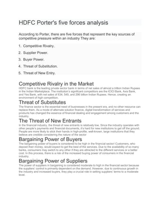 HDFC Porter's five forces analysis
According to Porter, there are five forces that represent the key sources of
competitive pressure within an industry They are:
1. Competitive Rivalry.
2. Supplier Power.
3. Buyer Power.
4. Threat of Substitution.
5. Threat of New Entry.
Competitive Rivalry in the Market
HDFC bank is the leading private sector bank in terms of net sales of almost a trillion Indian Rupees
in the Indian Marketplace. The institution’s significant competitors are the ICICI Bank, Axis Bank,
and Yes Bank, with net sales of 634, 549, and 296 billion Indian Rupees. Hence, creating an
environment of high competition.
Threat of Substitutes
The finance sector is the essential need of businesses in the present era, and no other resource can
replace them. As a mode of alternate solution finance, digital transformation of services and
products has changed the essence of financial dealing and engagement among customers and the
industry.
The Threat of New Entrants
In the financial industry, the threat of new entrants is relatively low. Since the industry operates with
other people’s payments and financial documents, it’s hard for new institutions to get off the ground.
People are more likely to stick their hands in high-profile, well-known, large institutions that they
believe are credible considering the nature of the sector
Bargaining Power of Buyers
The bargaining power of buyers is considered to be high in the financial sector/ Customers, who
deposit their money, would expect to get the best of the services. Due to the availability of so many
banks, consumers may switch to any other if they are attracted to the different services or a better
cost. In this process, there is a risk of the increased buying power of consumers in the financial
industry.
Bargaining Power of Suppliers
The power of suppliers in bargaining is considered moderate to high in the financial sector because
the suppliers’ control is primarily dependent on the demand. However, due to continuous growth in
the industry and increased buyers, they play a crucial role in setting suppliers’ terms to a moderate
level.
 