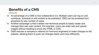 Benefits of a CMS
● An advantage of a CMS is how collaborative it is. Multiple users can log on and
contribute, schedule o...