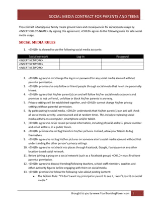 SOCIAL MEDIA CONTRACT FOR PARENTS AND TEENS
Brought to you by www.YourBrandingPower.com 1
This contract is to help our family create ground rules and consequences for social media usage by
<INSERT CHILD’S NAME>. By signing this agreement, <CHILD> agrees to the following rules for safe social
media usage.
SOCIAL MEDIA RULES
1. <CHILD> is allowed to use the following social media accounts:
Social network Log-in Password
<INSERT NETWORK>
<INSERT NETWORK>
<INSERT NETWORK>
2. <CHILD> agrees to not change the log-in or password for any social media account without
parental permission.
3. <CHILD> promises to only follow or friend people through social media that he or she personally
knows.
4. <CHILD> agrees that his/her parent(s) can and will follow his/her social media accounts and
promises to not unfriend , unfollow or block his/her parents in any way.
5. Privacy settings will be established together, and <CHILD> cannot change his/her privacy
settings without parental permission.
6. By participating in social media, <CHILD> understands that his/her parent(s) can and will check
all social media activity, unannounced and at random times. This includes reviewing social
media activity on a computer, smartphone and/or tablet.
7. <CHILD> agrees to never reveal personal information, including physical address, phone number
and email address, in a public forum.
8. <CHILD> promises to not tag friends in his/her pictures. Instead, allow your friends to tag
themselves.
9. <CHILD> agrees to not tag his/her pictures on someone else’s social media account without first
understanding the other person’s privacy settings.
10. <CHILD> agrees to not check into places through Facebook, Google, Foursquare or any other
location-based social network.
11. Before joining a group on a social network (such as a Facebook group), <CHILD> must first have
parental permission.
12. <CHILD> agrees to discuss friending/following teachers, school staff members, coaches and
other authority figures before engaging with them on social media.
13. <CHILD> promises to follow the following rules about posting content:
The Golden Rule: “If I don’t want my principal or parent to see it, I won’t post it on social
media.”
 