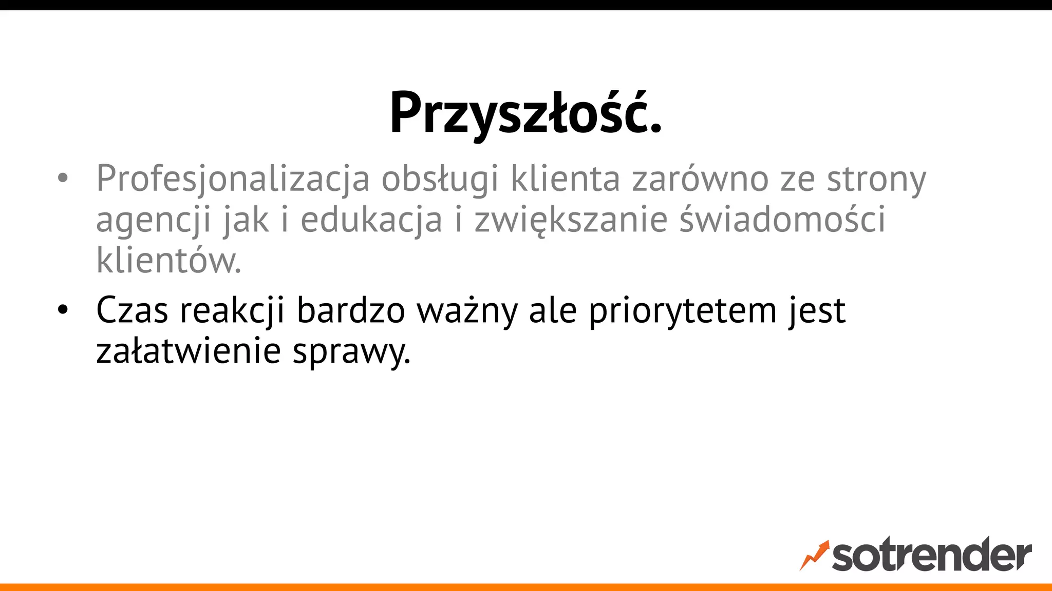 Przyszłość.
•  Profesjonalizacja obsługi klienta zarówno ze strony
agencji jak i edukacja i zwiększanie świadomości
klientów.
•  Czas reakcji bardzo ważny ale priorytetem jest
załatwienie sprawy.
•  Integracje kanałów społecznościowych z
wewnętrznymi systemami, callcenter etc.

 