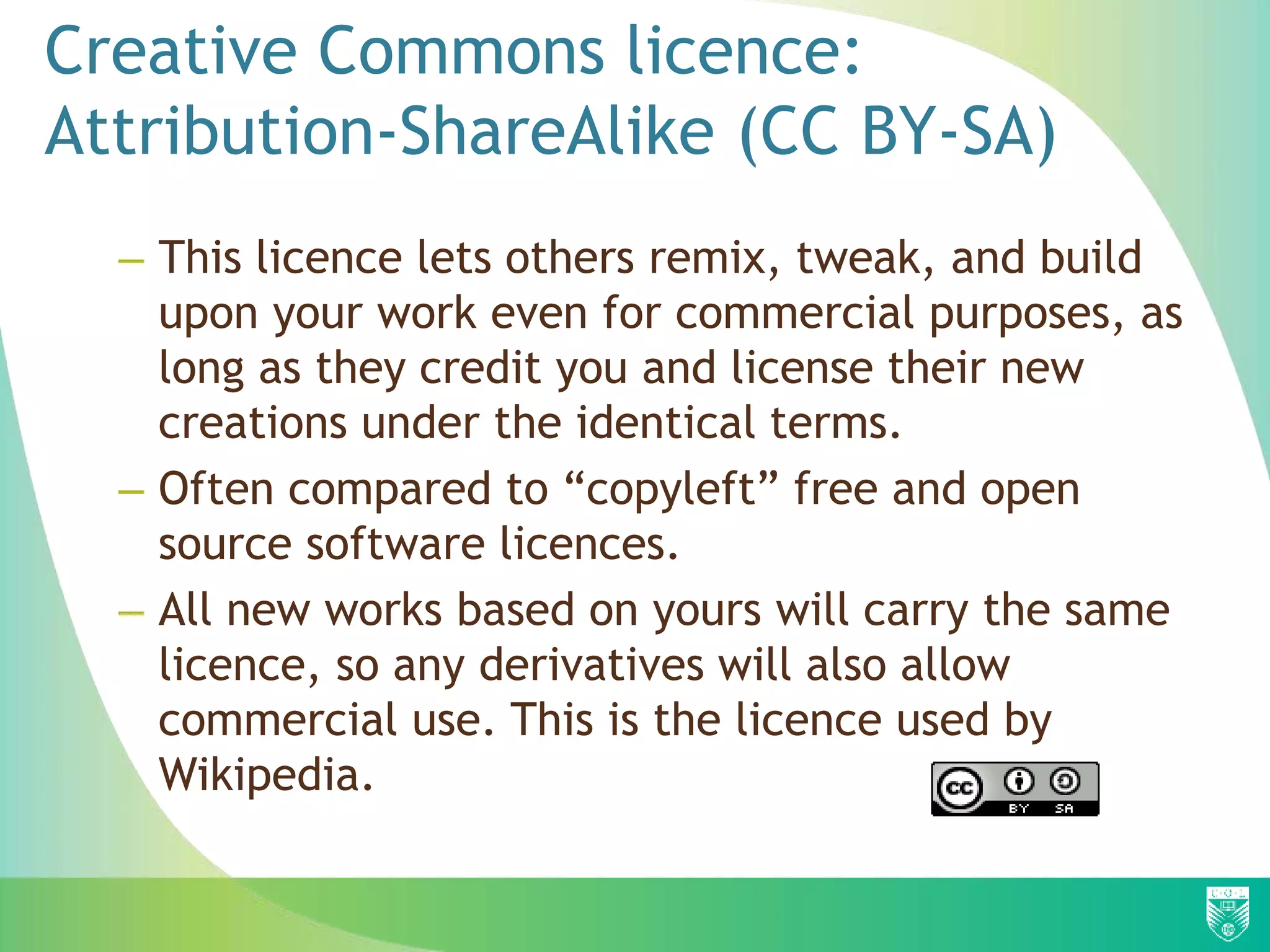 Creative Commons licence:
Attribution-ShareAlike (CC BY-SA)
– This licence lets others remix, tweak, and build
upon your work even for commercial purposes, as
long as they credit you and license their new
creations under the identical terms.
– Often compared to “copyleft” free and open
source software licences.
– All new works based on yours will carry the same
licence, so any derivatives will also allow
commercial use. This is the licence used by
Wikipedia.
 