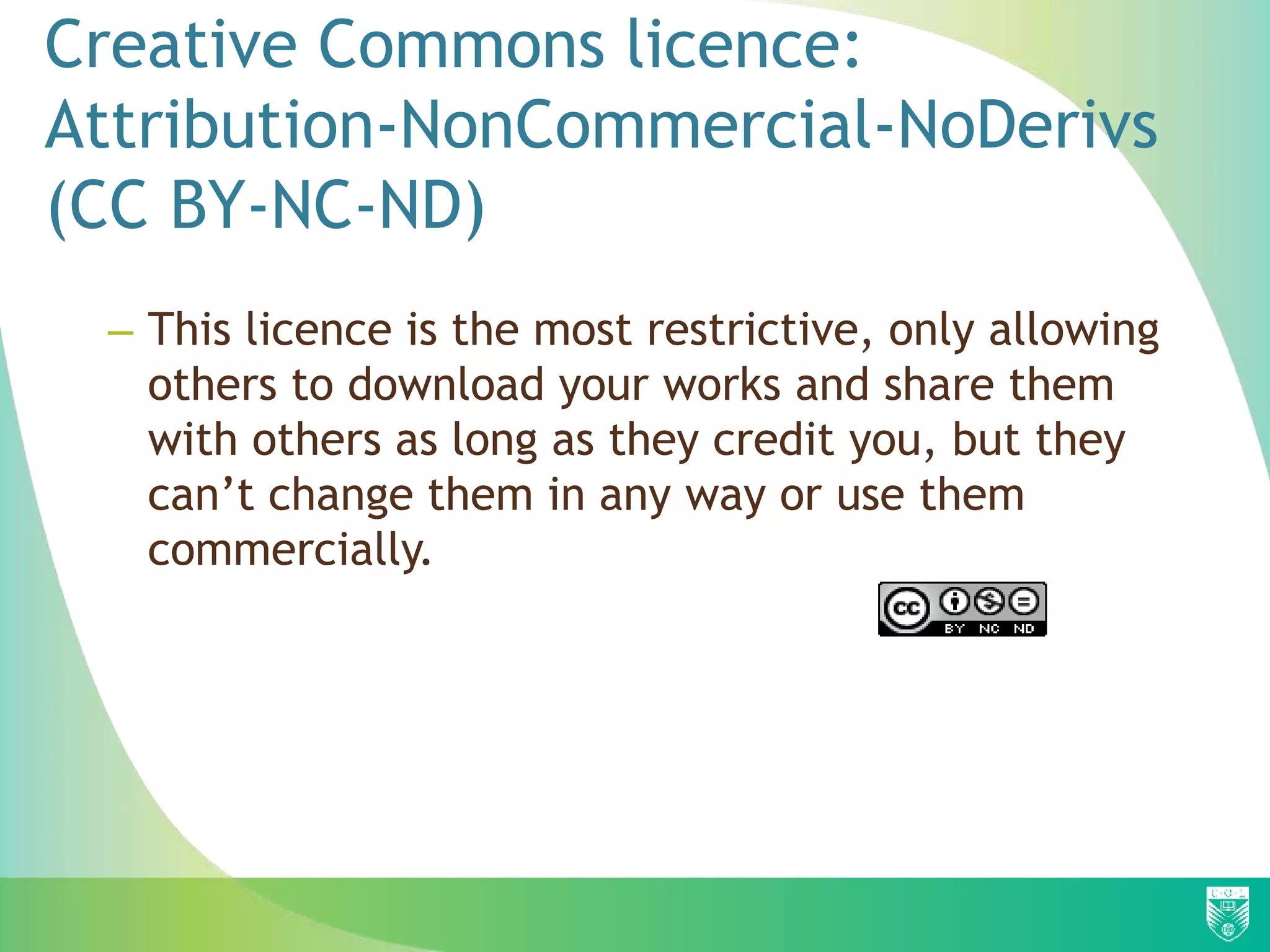 Creative Commons licence:
Attribution-NonCommercial-NoDerivs
(CC BY-NC-ND)
– This licence is the most restrictive, only allowing
others to download your works and share them
with others as long as they credit you, but they
can’t change them in any way or use them
commercially.
 
