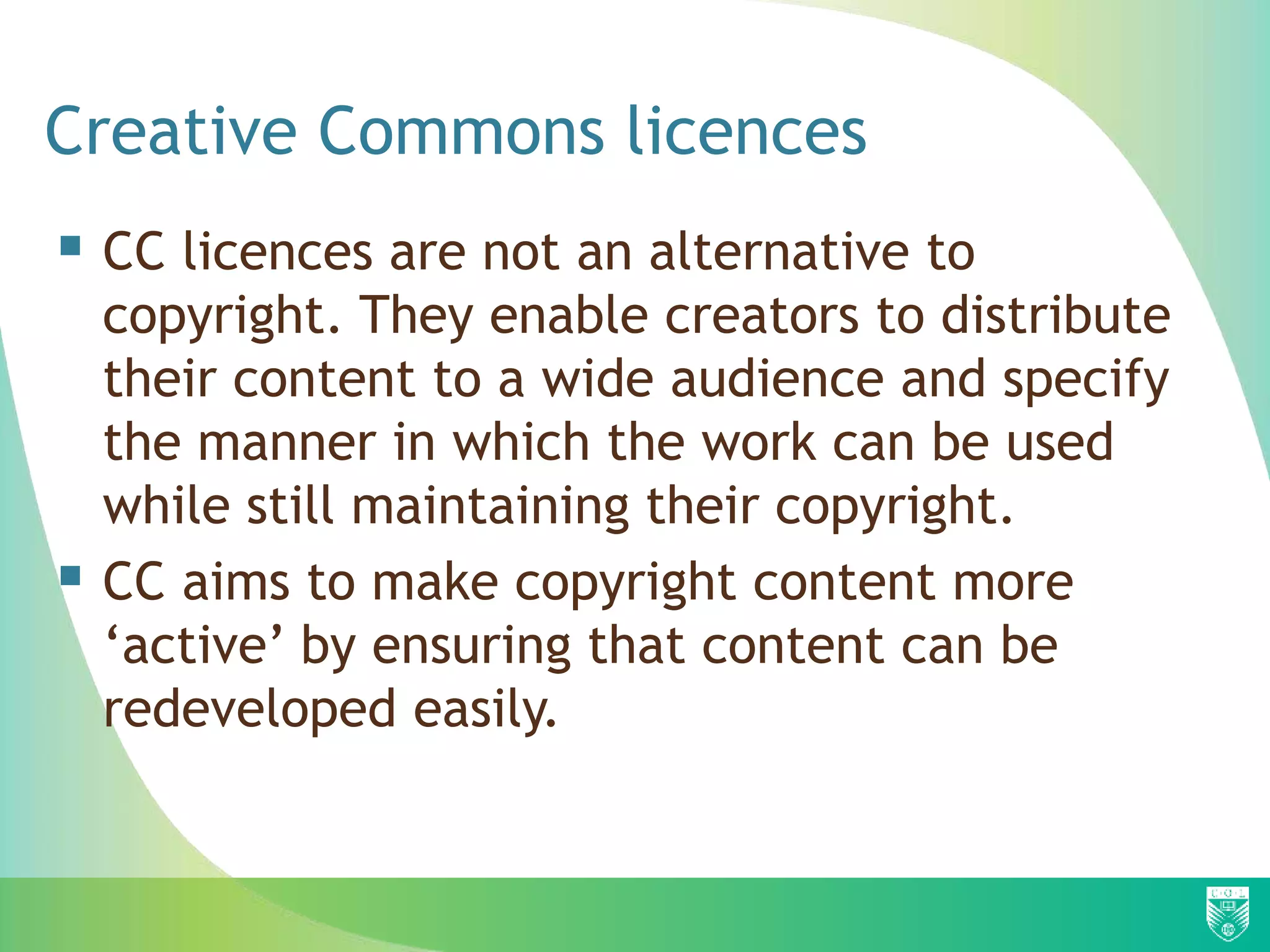 Creative Commons licences
 CC licences are not an alternative to
copyright. They enable creators to distribute
their content to a wide audience and specify
the manner in which the work can be used
while still maintaining their copyright.
 CC aims to make copyright content more
‘active’ by ensuring that content can be
redeveloped easily.
 