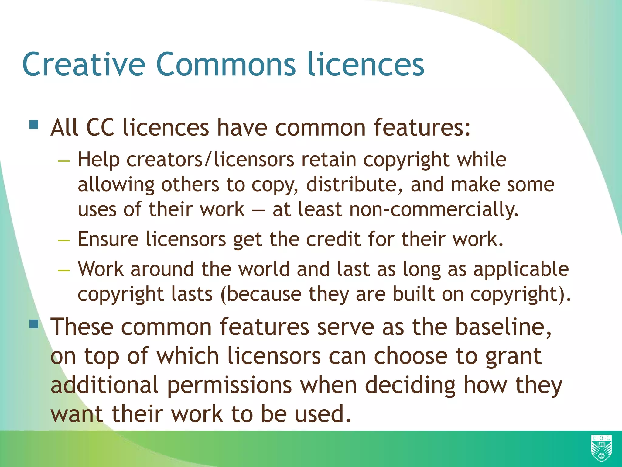 Creative Commons licences
 All CC licences have common features:
– Help creators/licensors retain copyright while
allowing others to copy, distribute, and make some
uses of their work — at least non-commercially.
– Ensure licensors get the credit for their work.
– Work around the world and last as long as applicable
copyright lasts (because they are built on copyright).
 These common features serve as the baseline,
on top of which licensors can choose to grant
additional permissions when deciding how they
want their work to be used.
 