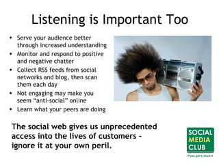 Listening is Important Too
 Serve your audience better
through increased understanding
 Monitor and respond to positive
and negative chatter
 Collect RSS feeds from social
networks and blog, then scan
them each day
 Not engaging may make you
seem “anti-social” online
 Learn what your peers are doing
The social web gives us unprecedented
access into the lives of customers –
ignore it at your own peril.
 