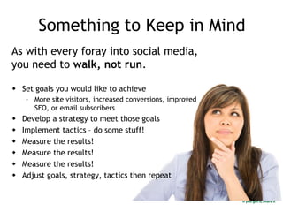 Something to Keep in Mind
As with every foray into social media,
you need to walk, not run.
 Set goals you would like to achieve
– More site visitors, increased conversions, improved
SEO, or email subscribers
 Develop a strategy to meet those goals
 Implement tactics – do some stuff!
 Measure the results!
 Measure the results!
 Measure the results!
 Adjust goals, strategy, tactics then repeat
 