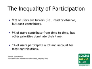 • 90% of users are lurkers (i.e., read or observe,
but don't contribute).
• 9% of users contribute from time to time, but
other priorities dominate their time.
• 1% of users participate a lot and account for
most contributions.
The Inequality of Participation
Source: Jacob Nielsen
(http://www.useit.com/alertbox/participation_inequality.html)
 