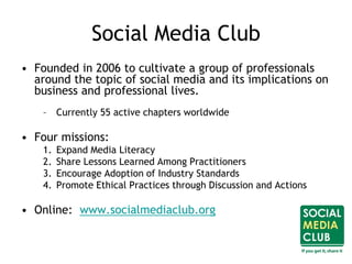 Social Media Club
• Founded in 2006 to cultivate a group of professionals
around the topic of social media and its implications on
business and professional lives.
– Currently 55 active chapters worldwide
• Four missions:
1. Expand Media Literacy
2. Share Lessons Learned Among Practitioners
3. Encourage Adoption of Industry Standards
4. Promote Ethical Practices through Discussion and Actions
• Online: www.socialmediaclub.org
 