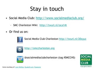 Stay in touch
• Social Media Club: http://www.socialmediaclub.org/
– SMC Charleston Wiki: http://twurl.nl/oca14t
• Or find us on:
Social Media Club Charleston http://twurl.nl/20xyuc
http://smccharleston.org
@socialmediaclubcharleston (tag #SMCCHS)
Icons courtesy of: Liam McKay, Quake9.com, Kawsone
 