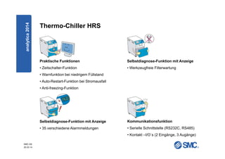 SMC-DE
20.03.14
Thermo-Chiller HRS
Praktische Funktionen
• Zeitschalter-Funktion
• Warnfunktion bei niedrigem Füllstand
• Auto-Restart-Funktion bei Stromausfall
• Anti-freezing-Funktion
Selbstdiagnose-Funktion mit Anzeige
• 35 verschiedene Alarmmeldungen
Kommunikationsfunktion
• Serielle Schnittstelle (RS232C, RS485)
• Kontakt –I/O`s (2 Eingänge, 3 Augänge)
Selbstdiagnose-Funktion mit Anzeige
• Werkzeugfreie Filterwartung
analytica2014
 