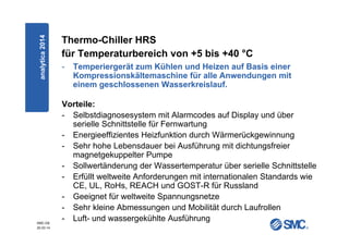 SMC-DE
20.03.14
Thermo-Chiller HRS
für Temperaturbereich von +5 bis +40 °C
- Temperiergerät zum Kühlen und Heizen auf Basis einer
Kompressionskältemaschine für alle Anwendungen mit
einem geschlossenen Wasserkreislauf.
Vorteile:
- Selbstdiagnosesystem mit Alarmcodes auf Display und über
serielle Schnittstelle für Fernwartung
- Energieeffizientes Heizfunktion durch Wärmerückgewinnung
- Sehr hohe Lebensdauer bei Ausführung mit dichtungsfreier
magnetgekuppelter Pumpe
- Sollwertänderung der Wassertemperatur über serielle Schnittstelle
- Erfüllt weltweite Anforderungen mit internationalen Standards wie
CE, UL, RoHs, REACH und GOST-R für Russland
- Geeignet für weltweite Spannungsnetze
- Sehr kleine Abmessungen und Mobilität durch Laufrollen
- Luft- und wassergekühlte Ausführung
analytica2014
 