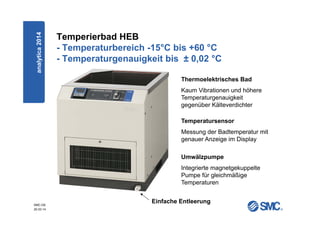 SMC-DE
20.03.14
Temperierbad HEB
- Temperaturbereich -15°C bis +60 °C
- Temperaturgenauigkeit bis ± 0,02 °C
Thermoelektrisches Bad
Kaum Vibrationen und höhere
Temperaturgenauigkeit
gegenüber Kälteverdichter
Umwälzpumpe
Integrierte magnetgekuppelte
Pumpe für gleichmäßige
Temperaturen
Einfache Entleerung
Temperatursensor
Messung der Badtemperatur mit
genauer Anzeige im Display
analytica2014
 