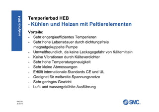 SMC-DE
20.03.14
Temperierbad HEB
- Kühlen und Heizen mit Peltierelementen
Vorteile:
- Sehr engergieeffizientes Temperieren
- Sehr hohe Lebensdauer durch dichtungsfreie
magnetgekuppelte Pumpe
- Umweltfreundlich, da keine Leckagegefahr von Kältemitteln
- Keine Vibrationen durch Kälteverdichter
- Sehr hohe Temperaturgenauigkeit
- Sehr kleine Abmessungen
- Erfüllt internationale Standards CE und UL
- Geeignet für weltweite Spannungsnetze
- Sehr geringes Gewicht
- Luft- und wassergekühlte Ausführung
analytica2014
 