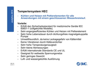SMC-DE
20.03.14
Temperiersystem HEC
- Kühlen und Heizen mit Peltierelementen für alle
Anwendungen mit einem geschlossenen Wasserkreislauf.
Vorteile:
- Erfüllt den Sicherheitsstandard für medizinische Geräte IEC
60601-1 (luftgekühlte Modelle).
- Sehr engergieeffizientes Kühlen und Heizen mit Peltierelement
- Sehr hohe Lebensdauer durch dichtungsfreie magnetgekuppelte
Pumpe
- Umweltfreundlich, da keine Leckagegefahr von Kältemittel
- Keine Vibrationen durch Kälteverdichter
- Sehr hohe Temperaturgenauigkeit
- Sehr kleine Abmessungen
- Erfüllt internationale Standards CE und UL
- Geeignet für weltweite Spannungsnetze
- Sehr geringes Gewicht
- Luft- und wassergekühlte Ausführung
analytica2014
 