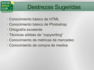 Destrezas Sugeridas
• Conocimiento básico de HTML
• Conocimiento básico de Photoshop
• Ortografía excelente
• Técnicas sólidas de “copywriting”
• Conocimiento de métricas de mercadeo
• Conocimiento de compra de medios
 