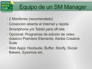 Equipo de un SM Manager
• 2 Monitores (recomendado)
• Conección abierta al Internet y rápida
• Smartphone y/o Tablet para off-site
• Opcional: Programas de edición de video
  (básico) Premiere Elements, Adobe Creative
  Suite
• Web Apps: Hootsuite, Buffer, Storify, Social
  Bakers, Sysomos etc.
 