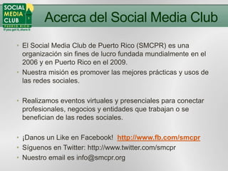 Acerca del Social Media Club
• El Social Media Club de Puerto Rico (SMCPR) es una
  organización sin fines de lucro fundada mundialmente en el
  2006 y en Puerto Rico en el 2009.
• Nuestra misión es promover las mejores prácticas y usos de
  las redes sociales.

• Realizamos eventos virtuales y presenciales para conectar
  profesionales, negocios y entidades que trabajan o se
  benefician de las redes sociales.

• ¡Danos un Like en Facebook! http://www.fb.com/smcpr
• Síguenos en Twitter: http://www.twitter.com/smcpr
• Nuestro email es info@smcpr.org
 