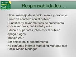 Responsabilidades…
• Llevar mensaje de servicio, marca y producto
• Punto de contacto con el público
• Cuantificar y llevar métricas de crecimiento,
  conversaciones, publicidad y más.
• Educa a superiores, clientes y al público.
• Apaga fuegos
• Trabajo 24/7
• Ser enlace multi-departamental
• No confunda Internet Marketing Manager con
  Social Media Manager.
 