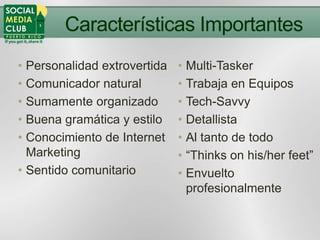 Características Importantes
• Personalidad extrovertida   • Multi-Tasker
• Comunicador natural         • Trabaja en Equipos
• Sumamente organizado        • Tech-Savvy
• Buena gramática y estilo    • Detallista
• Conocimiento de Internet    • Al tanto de todo
  Marketing                   • “Thinks on his/her feet”
• Sentido comunitario         • Envuelto
                                profesionalmente
 