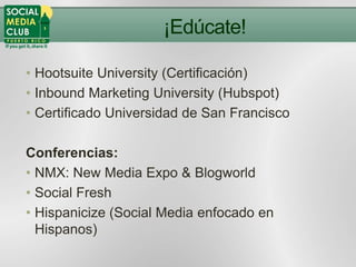 ¡Edúcate!

• Hootsuite University (Certificación)
• Inbound Marketing University (Hubspot)
• Certificado Universidad de San Francisco

Conferencias:
• NMX: New Media Expo & Blogworld
• Social Fresh
• Hispanicize (Social Media enfocado en
  Hispanos)
 