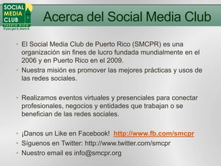 Acerca del Social Media Club
• El Social Media Club de Puerto Rico (SMCPR) es una
  organización sin fines de lucro fundad...