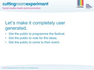 Let’s make it completely user
generated.
• Get the public to programme the festival.
• Get the public to vote for the ideas.
• Get the public to come to their event.
 