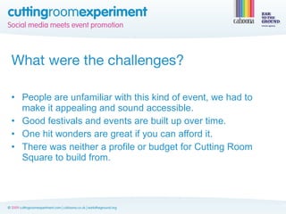 What were the challenges?

• People are unfamiliar with this kind of event, we had to
  make it appealing and sound accessible.
• Good festivals and events are built up over time.
• One hit wonders are great if you can afford it.
• There was neither a profile or budget for Cutting Room
  Square to build from.
 