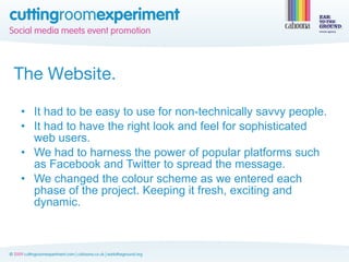 The Website.

• It had to be easy to use for non-technically savvy people.
• It had to have the right look and feel for sophisticated
  web users.
• We had to harness the power of popular platforms such
  as Facebook and Twitter to spread the message.
• We changed the colour scheme as we entered each
  phase of the project. Keeping it fresh, exciting and
  dynamic.
 