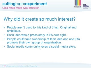 Why did it create so much interest?
• People aren’t used to this kind of thing. Original and
  ambitious.
• Each idea was a press story in it’s own right.
• People could take ownership of their idea and use it to
  promote their own group or organisation.
• Social media community loves a social media story.
 