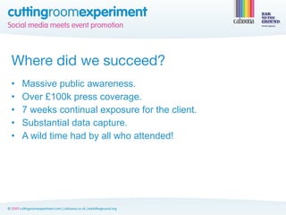 Where did we succeed?
•   Massive public awareness.
•   Over £100k press coverage.
•   7 weeks continual exposure for the client.
•   Substantial data capture.
•   A wild time had by all who attended!
 