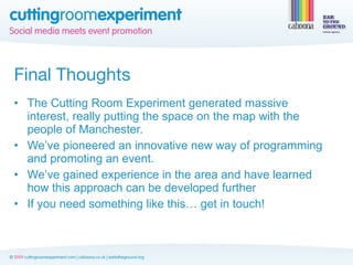 Final Thoughts
• The Cutting Room Experiment generated massive
  interest, really putting the space on the map with the
  people of Manchester.
• We’ve pioneered an innovative new way of programming
  and promoting an event.
• We’ve gained experience in the area and have learned
  how this approach can be developed further
• If you need something like this… get in touch!
 