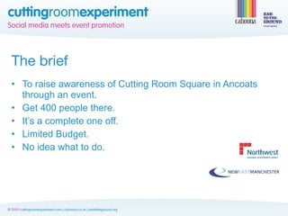 The brief
• To raise awareness of Cutting Room Square in Ancoats
  through an event.
• Get 400 people there.
• It’s a complete one off.
• Limited Budget.
• No idea what to do.
 