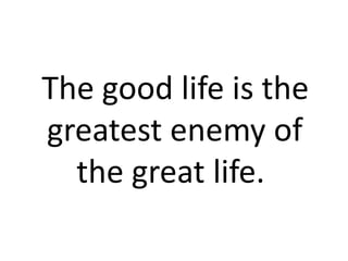 The good life is the greatest enemy of  		 the great life. 