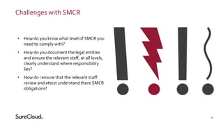 27
Challenges with SMCR
• How do you know what level of SMCR you
need to comply with?
• How do you document the legal enti...