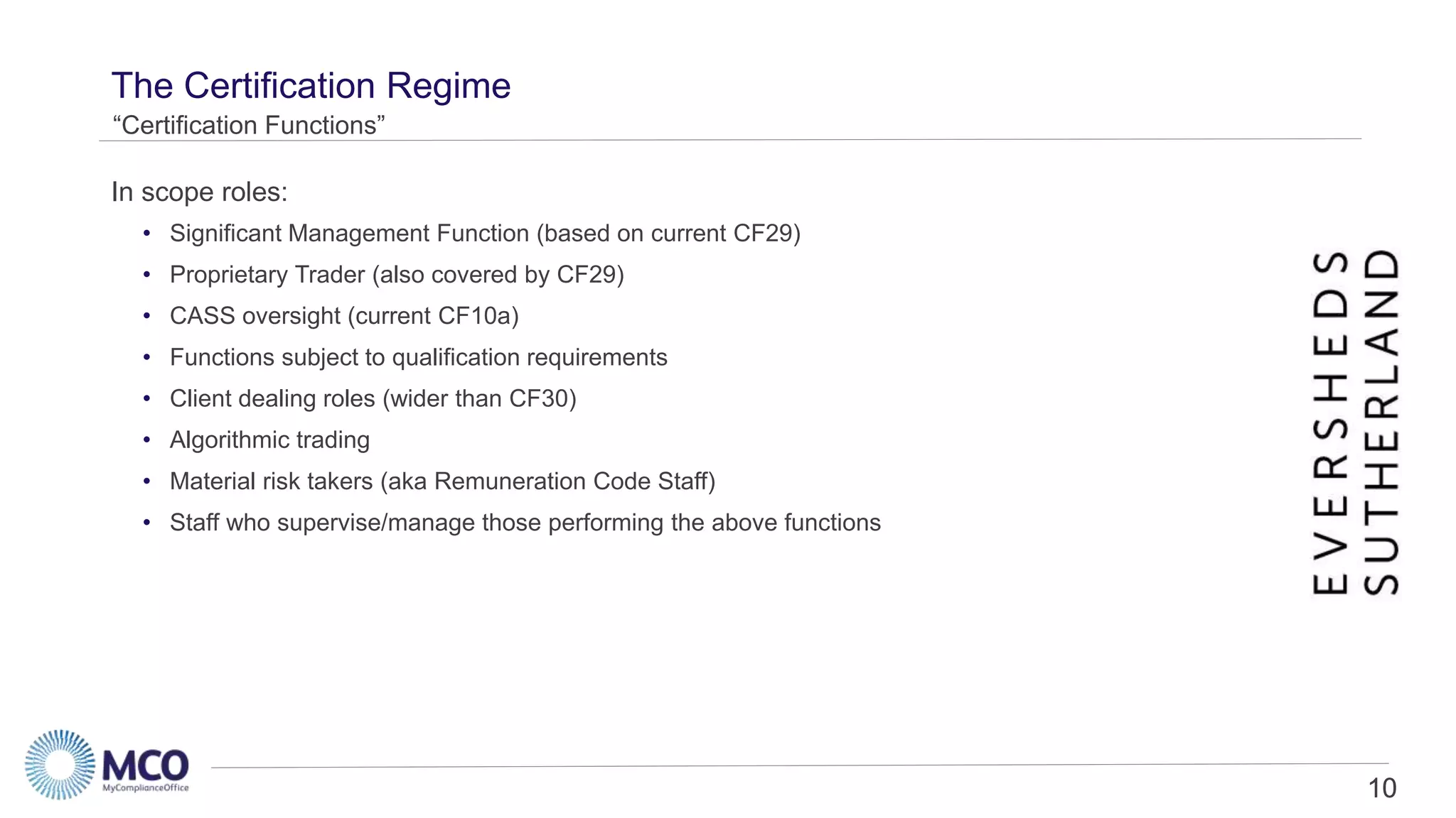 10
The Certification Regime
• Significant Management Function (based on current CF29)
• Proprietary Trader (also covered by CF29)
• CASS oversight (current CF10a)
• Functions subject to qualification requirements
• Client dealing roles (wider than CF30)
• Algorithmic trading
• Material risk takers (aka Remuneration Code Staff)
• Staff who supervise/manage those performing the above functions
“Certification Functions”
In scope roles:
10
 