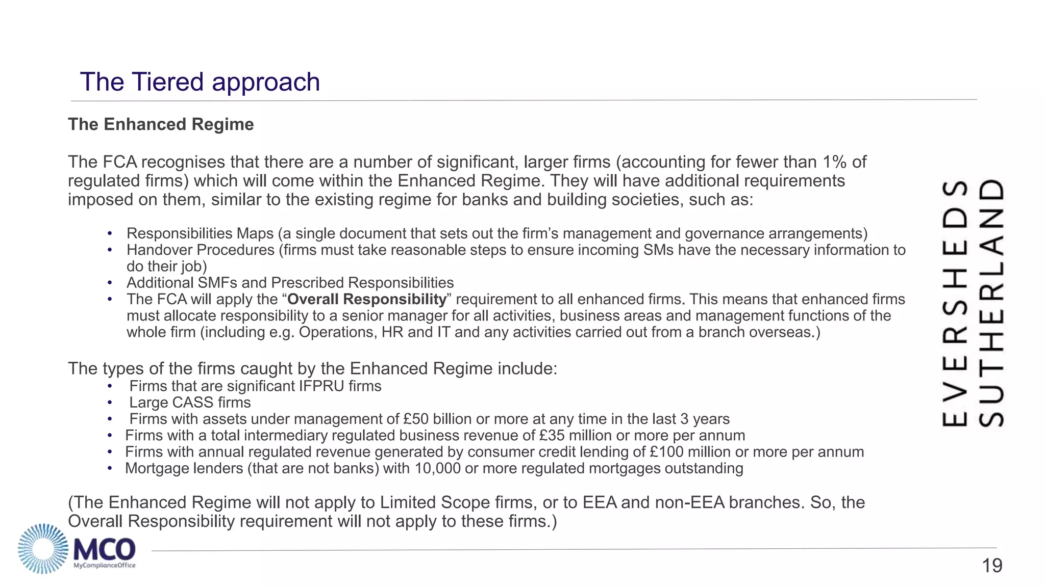 19
The Tiered approach
The Enhanced Regime
The FCA recognises that there are a number of significant, larger firms (accounting for fewer than 1% of
regulated firms) which will come within the Enhanced Regime. They will have additional requirements
imposed on them, similar to the existing regime for banks and building societies, such as:
• Responsibilities Maps (a single document that sets out the firm’s management and governance arrangements)
• Handover Procedures (firms must take reasonable steps to ensure incoming SMs have the necessary information to
do their job)
• Additional SMFs and Prescribed Responsibilities
• The FCA will apply the “Overall Responsibility” requirement to all enhanced firms. This means that enhanced firms
must allocate responsibility to a senior manager for all activities, business areas and management functions of the
whole firm (including e.g. Operations, HR and IT and any activities carried out from a branch overseas.)
The types of the firms caught by the Enhanced Regime include:
• Firms that are significant IFPRU firms
• Large CASS firms
• Firms with assets under management of £50 billion or more at any time in the last 3 years
• Firms with a total intermediary regulated business revenue of £35 million or more per annum
• Firms with annual regulated revenue generated by consumer credit lending of £100 million or more per annum
• Mortgage lenders (that are not banks) with 10,000 or more regulated mortgages outstanding
(The Enhanced Regime will not apply to Limited Scope firms, or to EEA and non-EEA branches. So, the
Overall Responsibility requirement will not apply to these firms.)
19
 