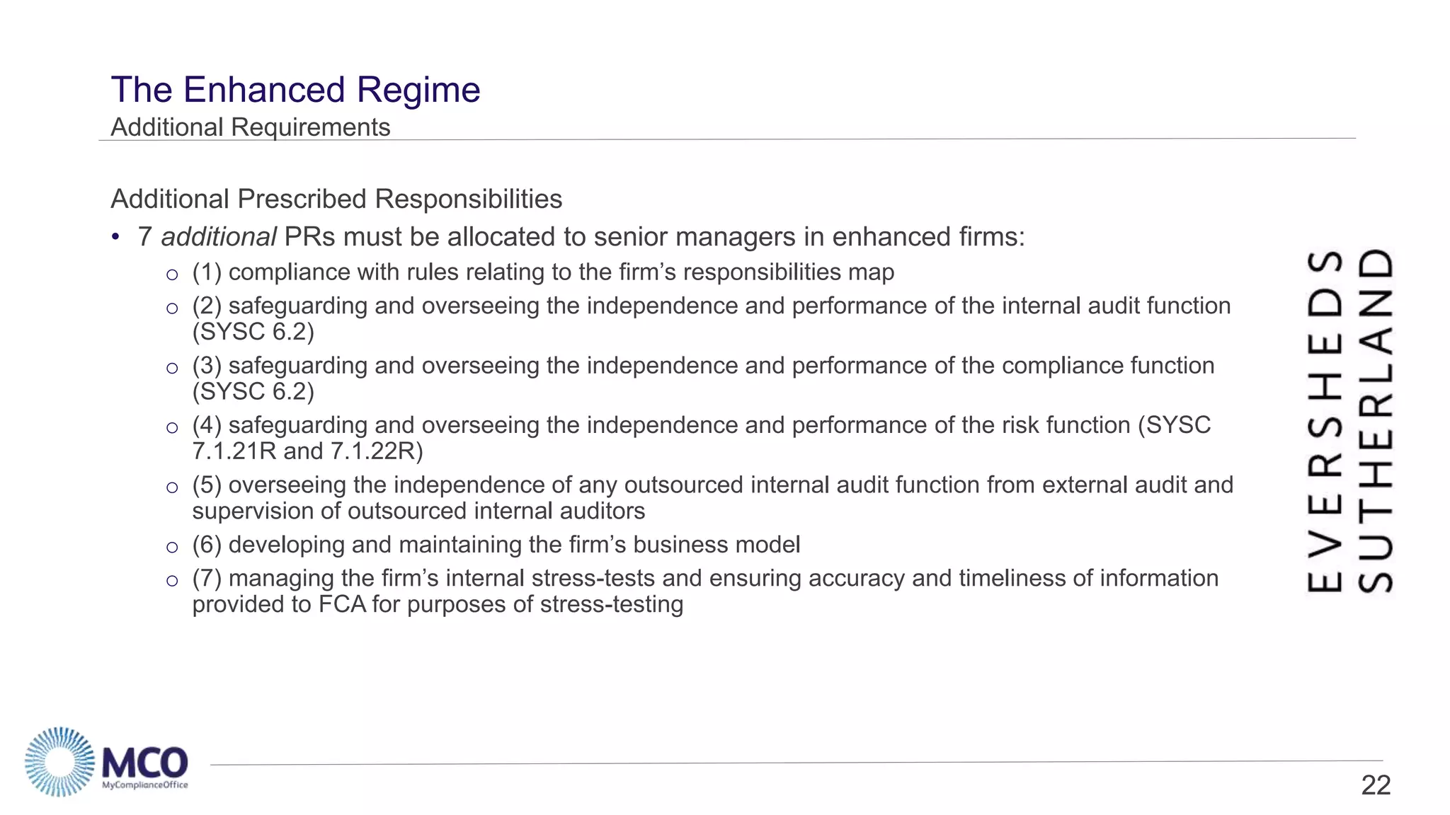 22
The Enhanced Regime
• 7 additional PRs must be allocated to senior managers in enhanced firms:
o (1) compliance with rules relating to the firm’s responsibilities map
o (2) safeguarding and overseeing the independence and performance of the internal audit function
(SYSC 6.2)
o (3) safeguarding and overseeing the independence and performance of the compliance function
(SYSC 6.2)
o (4) safeguarding and overseeing the independence and performance of the risk function (SYSC
7.1.21R and 7.1.22R)
o (5) overseeing the independence of any outsourced internal audit function from external audit and
supervision of outsourced internal auditors
o (6) developing and maintaining the firm’s business model
o (7) managing the firm’s internal stress-tests and ensuring accuracy and timeliness of information
provided to FCA for purposes of stress-testing
Additional Requirements
Additional Prescribed Responsibilities
22
 