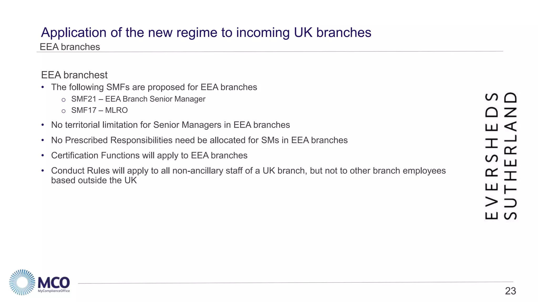23
Application of the new regime to incoming UK branches
• The following SMFs are proposed for EEA branches
o SMF21 – EEA Branch Senior Manager
o SMF17 – MLRO
• No territorial limitation for Senior Managers in EEA branches
• No Prescribed Responsibilities need be allocated for SMs in EEA branches
• Certification Functions will apply to EEA branches
• Conduct Rules will apply to all non-ancillary staff of a UK branch, but not to other branch employees
based outside the UK
EEA branches
EEA branchest
23
 