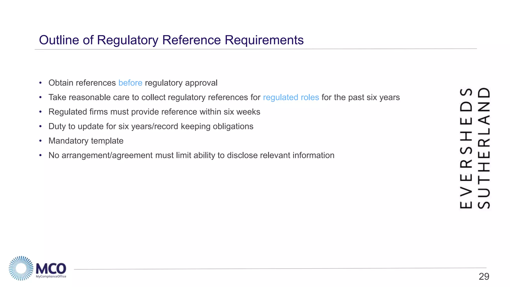 29
Outline of Regulatory Reference Requirements
• Obtain references before regulatory approval
• Take reasonable care to collect regulatory references for regulated roles for the past six years
• Regulated firms must provide reference within six weeks
• Duty to update for six years/record keeping obligations
• Mandatory template
• No arrangement/agreement must limit ability to disclose relevant information
 