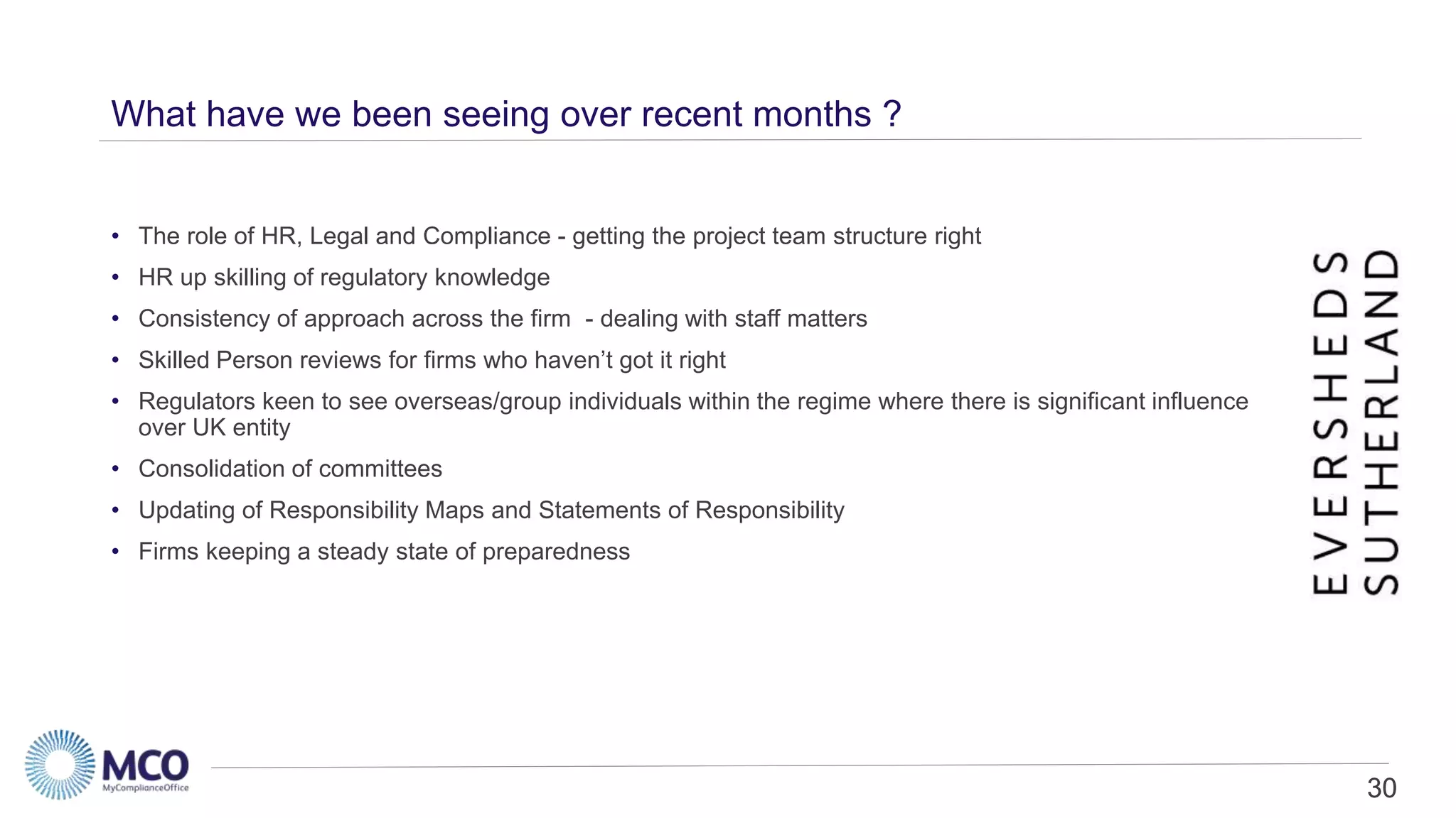30
What have we been seeing over recent months ?
• The role of HR, Legal and Compliance - getting the project team structure right
• HR up skilling of regulatory knowledge
• Consistency of approach across the firm - dealing with staff matters
• Skilled Person reviews for firms who haven’t got it right
• Regulators keen to see overseas/group individuals within the regime where there is significant influence
over UK entity
• Consolidation of committees
• Updating of Responsibility Maps and Statements of Responsibility
• Firms keeping a steady state of preparedness
30
 