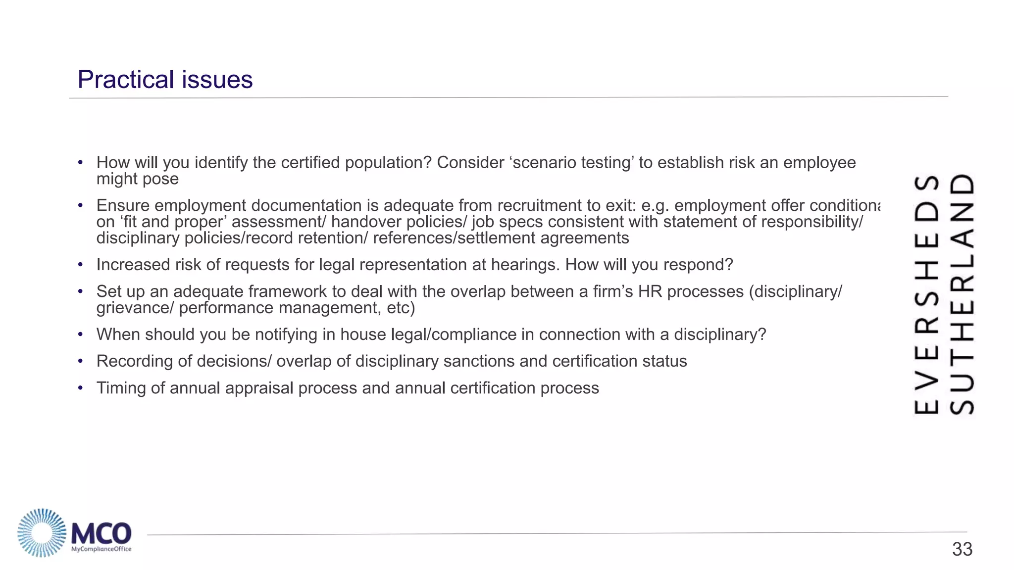 33
Practical issues
• How will you identify the certified population? Consider ‘scenario testing’ to establish risk an employee
might pose
• Ensure employment documentation is adequate from recruitment to exit: e.g. employment offer conditional
on ‘fit and proper’ assessment/ handover policies/ job specs consistent with statement of responsibility/
disciplinary policies/record retention/ references/settlement agreements
• Increased risk of requests for legal representation at hearings. How will you respond?
• Set up an adequate framework to deal with the overlap between a firm’s HR processes (disciplinary/
grievance/ performance management, etc)
• When should you be notifying in house legal/compliance in connection with a disciplinary?
• Recording of decisions/ overlap of disciplinary sanctions and certification status
• Timing of annual appraisal process and annual certification process
 