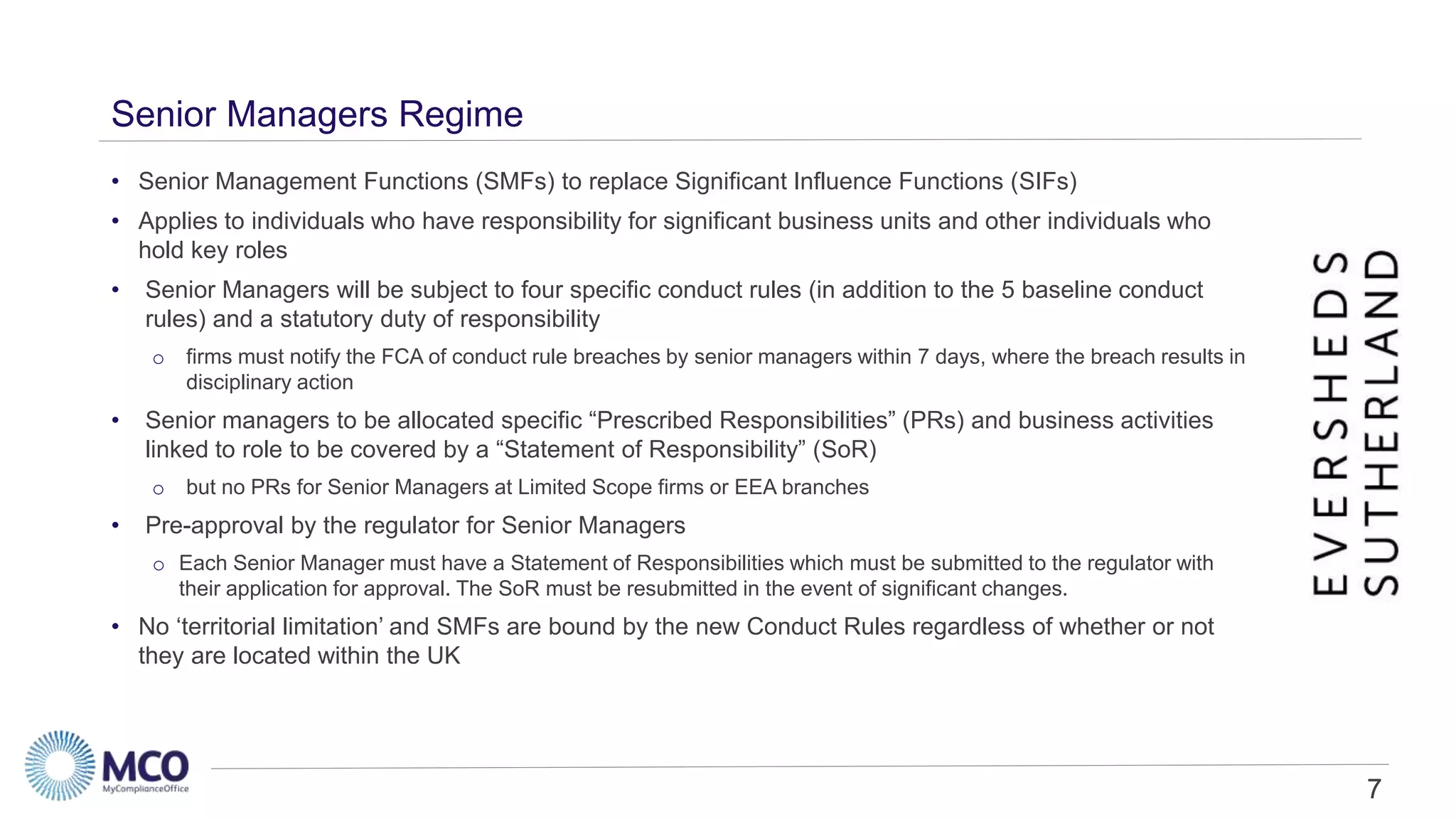 7
Senior Managers Regime
• Senior Management Functions (SMFs) to replace Significant Influence Functions (SIFs)
• Applies to individuals who have responsibility for significant business units and other individuals who
hold key roles
• Senior Managers will be subject to four specific conduct rules (in addition to the 5 baseline conduct
rules) and a statutory duty of responsibility
o firms must notify the FCA of conduct rule breaches by senior managers within 7 days, where the breach results in
disciplinary action
• Senior managers to be allocated specific “Prescribed Responsibilities” (PRs) and business activities
linked to role to be covered by a “Statement of Responsibility” (SoR)
o but no PRs for Senior Managers at Limited Scope firms or EEA branches
• Pre-approval by the regulator for Senior Managers
o Each Senior Manager must have a Statement of Responsibilities which must be submitted to the regulator with
their application for approval. The SoR must be resubmitted in the event of significant changes.
• No ‘territorial limitation’ and SMFs are bound by the new Conduct Rules regardless of whether or not
they are located within the UK
7
 