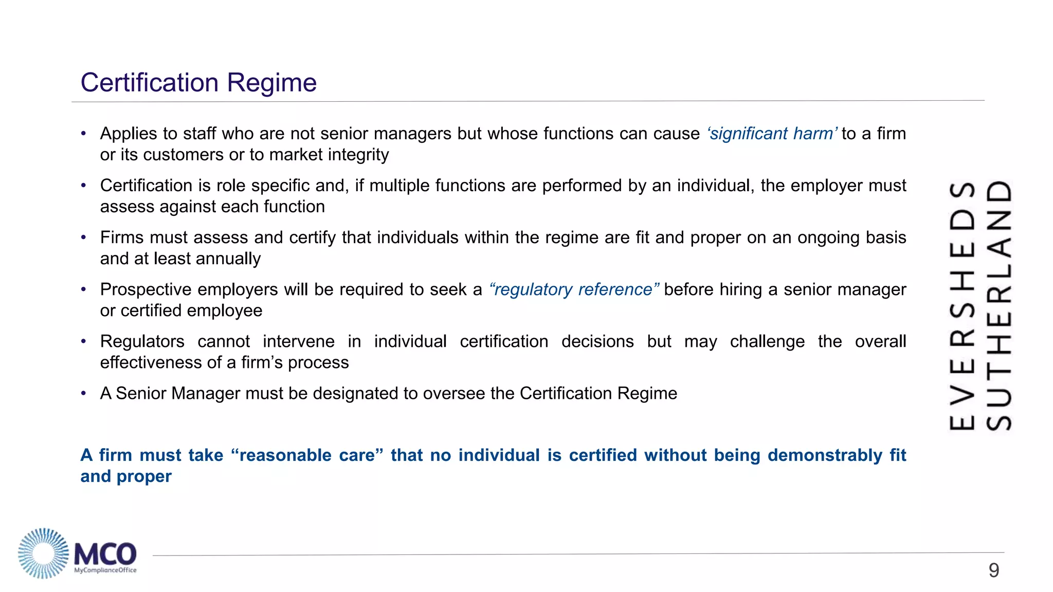 9
Certification Regime
• Applies to staff who are not senior managers but whose functions can cause ‘significant harm’ to a firm
or its customers or to market integrity
• Certification is role specific and, if multiple functions are performed by an individual, the employer must
assess against each function
• Firms must assess and certify that individuals within the regime are fit and proper on an ongoing basis
and at least annually
• Prospective employers will be required to seek a “regulatory reference” before hiring a senior manager
or certified employee
• Regulators cannot intervene in individual certification decisions but may challenge the overall
effectiveness of a firm’s process
• A Senior Manager must be designated to oversee the Certification Regime
A firm must take “reasonable care” that no individual is certified without being demonstrably fit
and proper
9
 