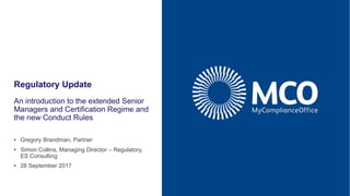 Regulatory Update
An introduction to the extended Senior
Managers and Certification Regime and
the new Conduct Rules
• 28 September 2017
• Gregory Brandman, Partner
• Simon Collins, Managing Director – Regulatory,
ES Consulting
 