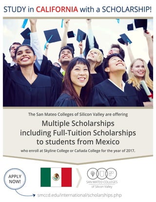 smccd.edu/international/scholarships.php
APPLY
NOW!
STUDY in CALIFORNIA with a SCHOLARSHIP!
Your Bridge to
TOP UNIVERSITIES
The San Mateo Colleges of Silicon Valley are offering
to students from Mexico
Multiple Scholarships
who enroll at Skyline College or Cañada College for the year of 2017.
including Full-Tuition Scholarships
 