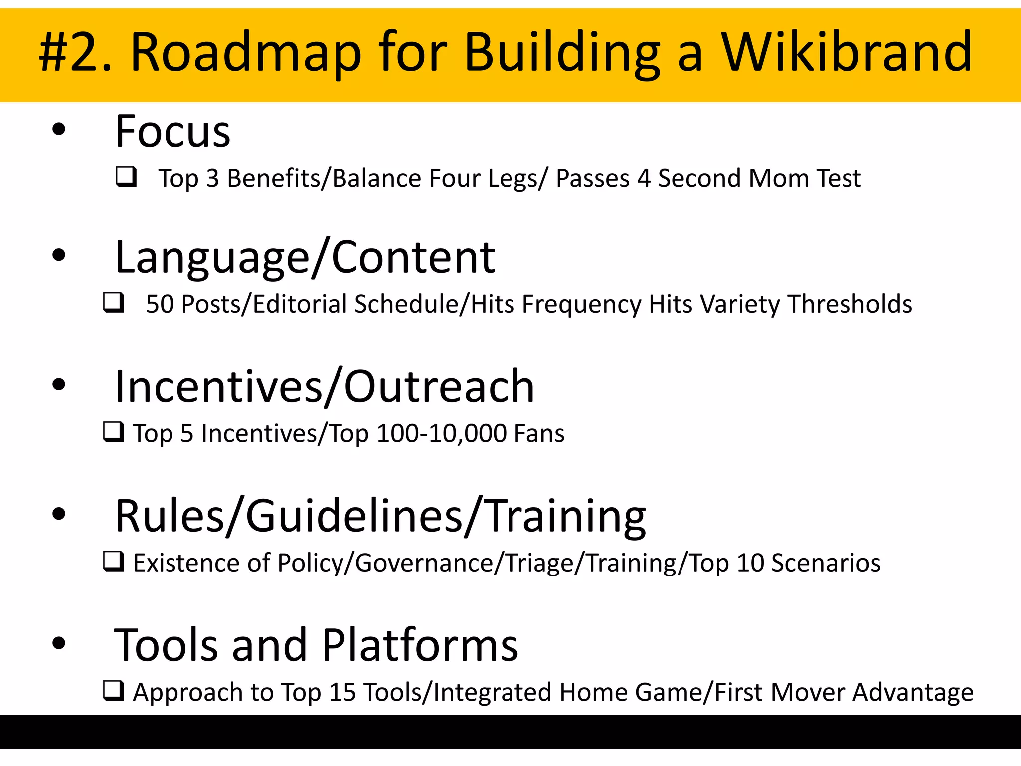 #2. Roadmap for Building a Wikibrand
• Focus
    Top 3 Benefits/Balance Four Legs/ Passes 4 Second Mom Test


• Language/Content
   50 Posts/Editorial Schedule/Hits Frequency Hits Variety Thresholds


• Incentives/Outreach
   Top 5 Incentives/Top 100-10,000 Fans


• Rules/Guidelines/Training
   Existence of Policy/Governance/Triage/Training/Top 10 Scenarios


• Tools and Platforms
   Approach to Top 15 Tools/Integrated Home Game/First Mover Advantage
 
