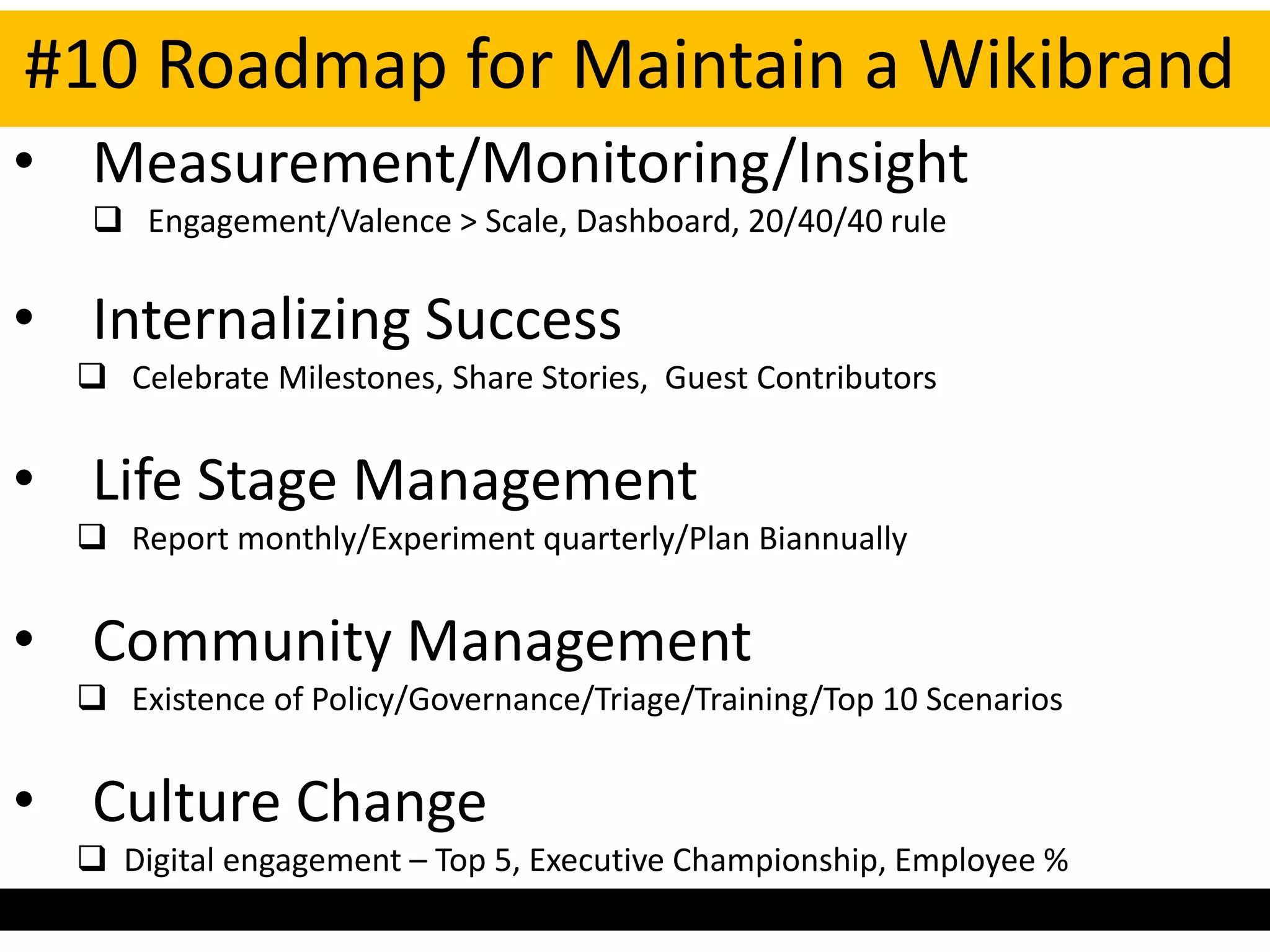 #10 Roadmap for Maintain a Wikibrand
• Measurement/Monitoring/Insight
    Engagement/Valence > Scale, Dashboard, 20/40/40 rule


• Internalizing Success
   Celebrate Milestones, Share Stories, Guest Contributors


• Life Stage Management
   Report monthly/Experiment quarterly/Plan Biannually


• Community Management
   Existence of Policy/Governance/Triage/Training/Top 10 Scenarios


• Culture Change
   Digital engagement – Top 5, Executive Championship, Employee %
 